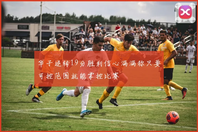 华子逆转19分胜利信心满满称只要可控范围就能掌控比赛