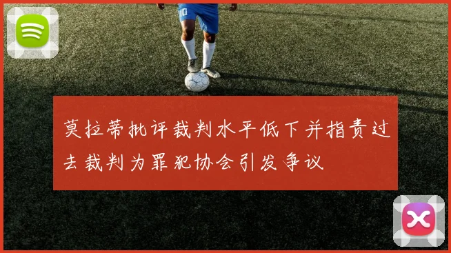莫拉蒂批评裁判水平低下并指责过去裁判为罪犯协会引发争议
