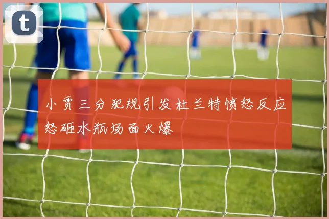 小贾三分犯规引发杜兰特愤怒反应怒砸水瓶场面火爆
