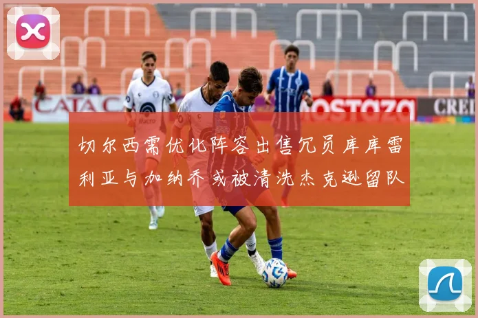 切尔西需优化阵容出售冗员库库雷利亚与加纳乔或被清洗杰克逊留队