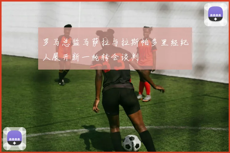 罗马总监马萨拉与拉斯帕多里经纪人展开新一轮转会谈判