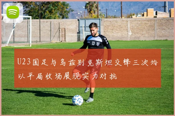 U23国足与乌兹别克斯坦交锋三次均以平局收场展现实力对抗