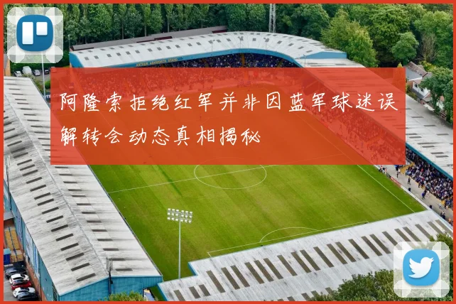 阿隆索拒绝红军并非因蓝军球迷误解转会动态真相揭秘