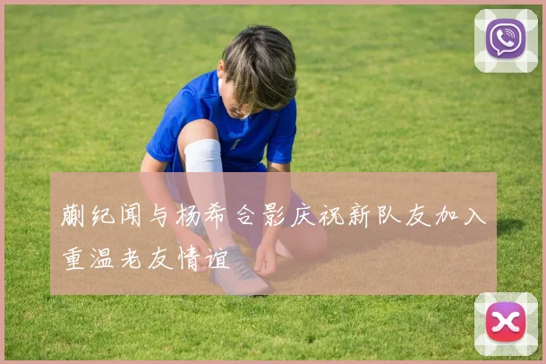 蒯纪闻与杨希合影庆祝新队友加入重温老友情谊