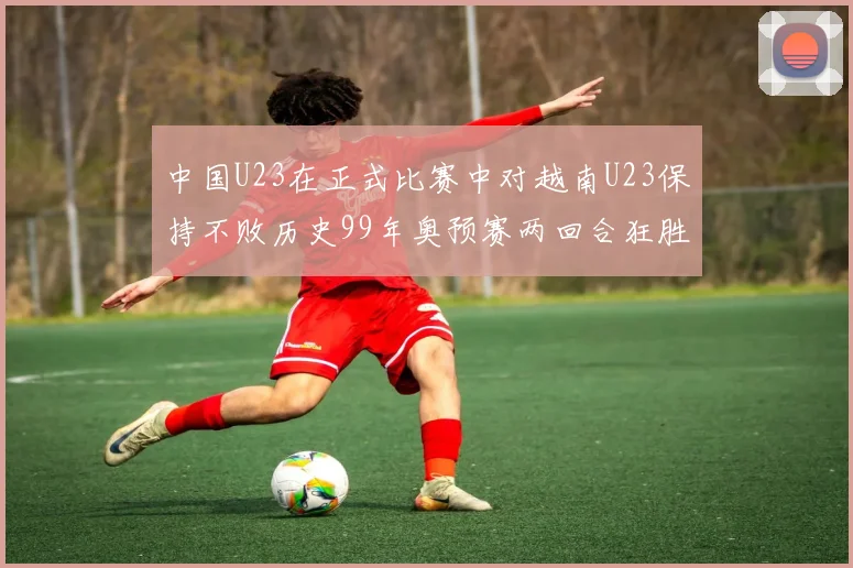 中国U23在正式比赛中对越南U23保持不败历史99年奥预赛两回合狂胜7-0