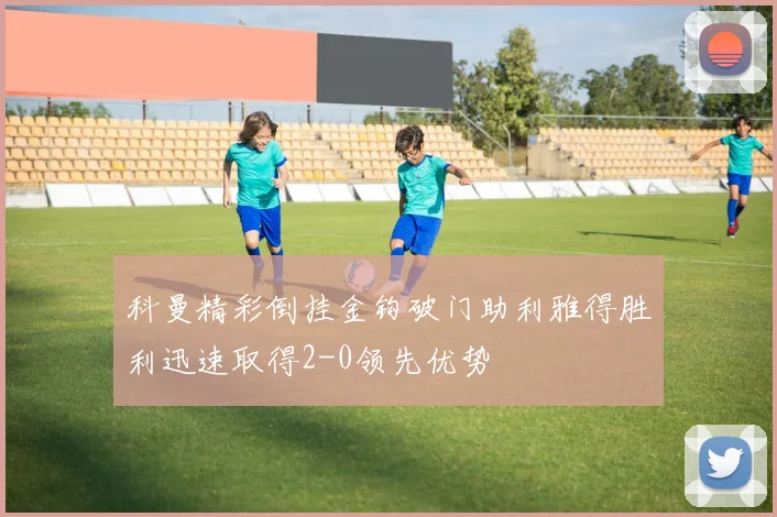科曼精彩倒挂金钩破门助利雅得胜利迅速取得2-0领先优势