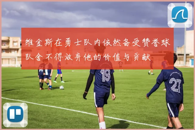 维金斯在勇士队内依然备受赞誉球队舍不得放弃他的价值与贡献