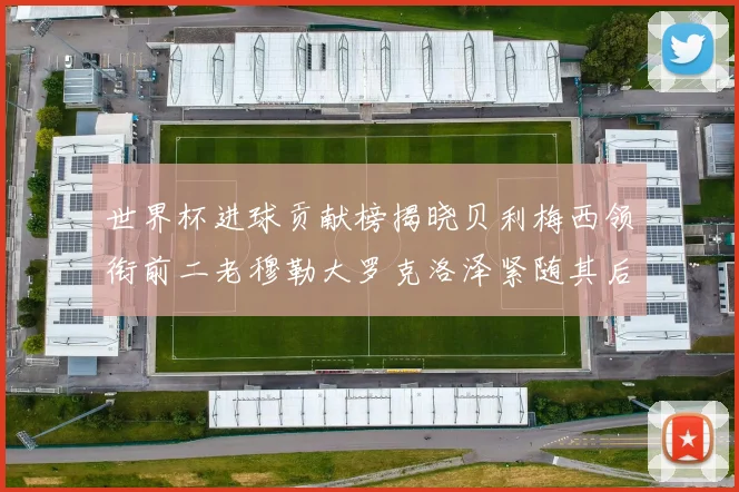 世界杯进球贡献榜揭晓贝利梅西领衔前二老穆勒大罗克洛泽紧随其后