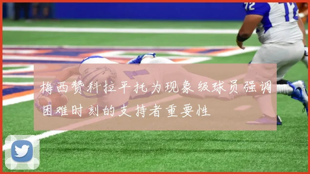 梅西赞科拉平托为现象级球员强调困难时刻的支持者重要性