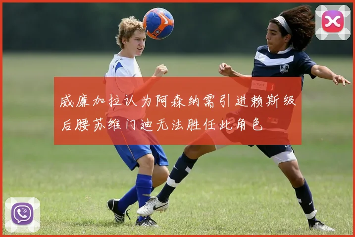 威廉加拉认为阿森纳需引进赖斯级后腰苏维门迪无法胜任此角色